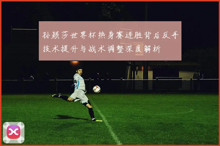孙颖莎世界杯热身赛连胜背后反手技术提升与战术调整深度解析