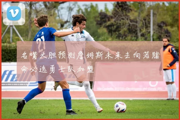 名嘴大胆预测詹姆斯未来去向若赌命必选勇士队加盟