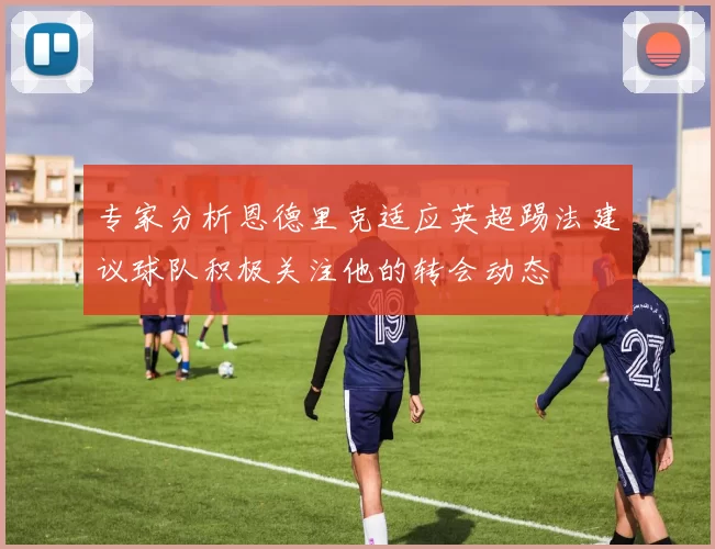 专家分析恩德里克适应英超踢法建议球队积极关注他的转会动态