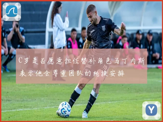 C罗是否愿意担任替补角色马丁内斯表示他会尊重团队的轮换安排
