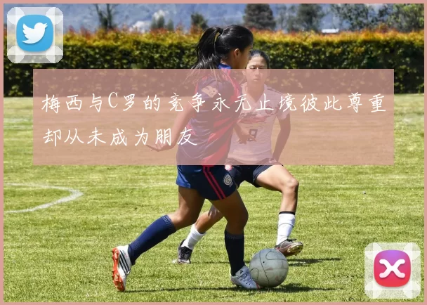 梅西与C罗的竞争永无止境彼此尊重却从未成为朋友