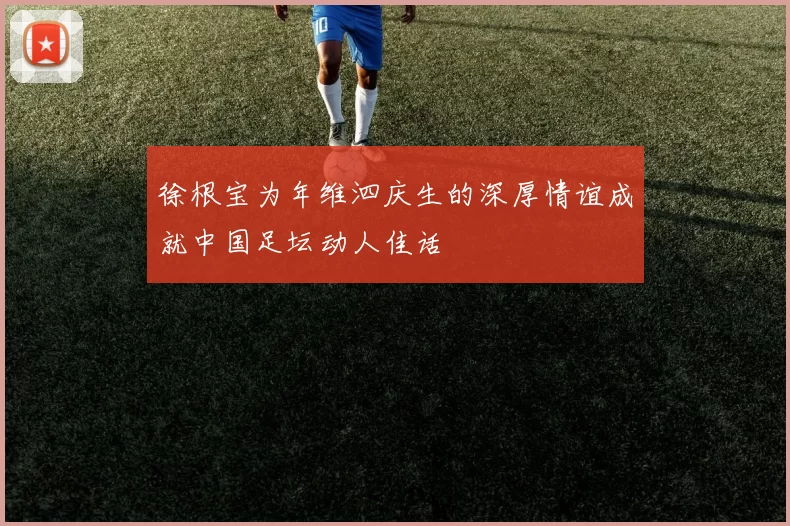 徐根宝为年维泗庆生的深厚情谊成就中国足坛动人佳话