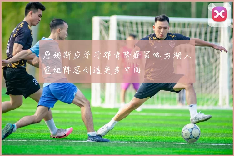 詹姆斯应学习邓肯降薪策略为湖人重组阵容创造更多空间