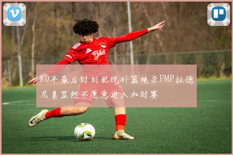 80平最后时刻犯规补篮绝杀FMP拉德尼基显然不愿意进入加时赛