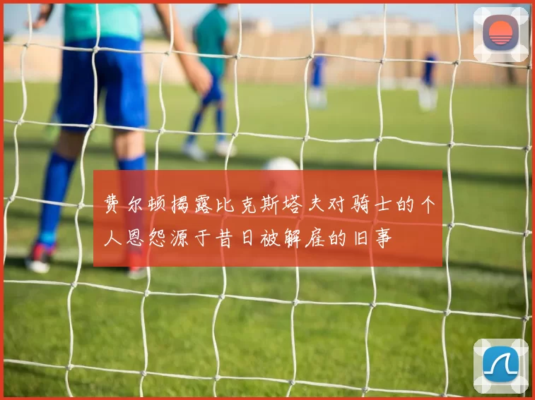 费尔顿揭露比克斯塔夫对骑士的个人恩怨源于昔日被解雇的旧事