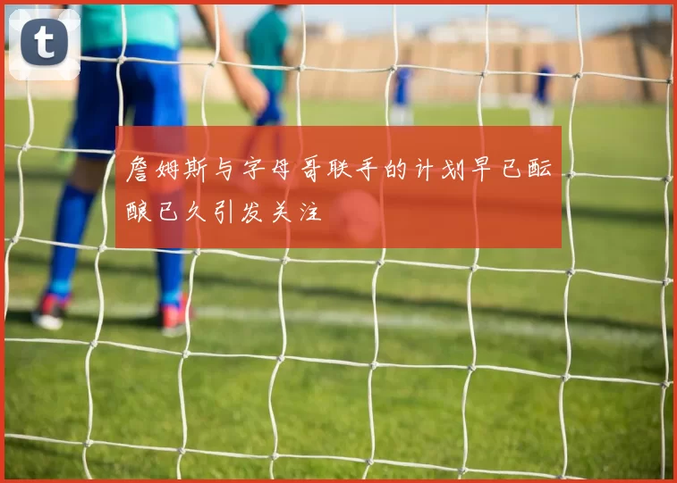 詹姆斯与字母哥联手的计划早已酝酿已久引发关注