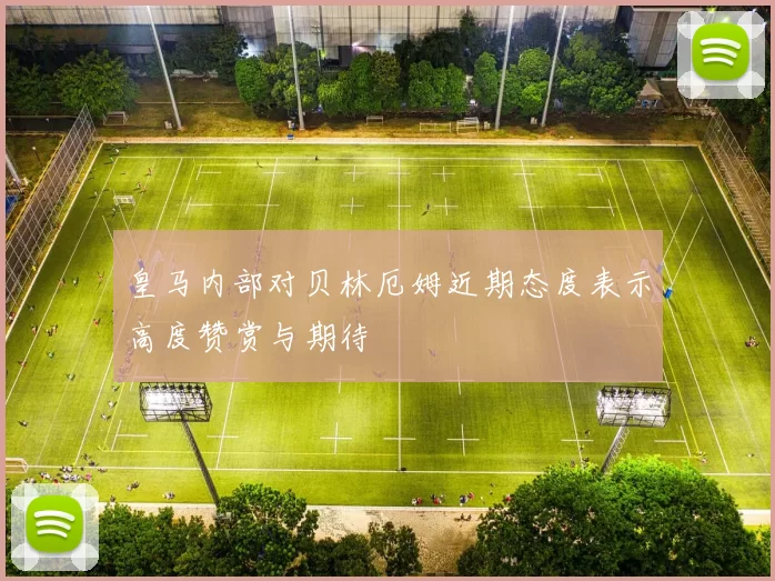 皇马内部对贝林厄姆近期态度表示高度赞赏与期待