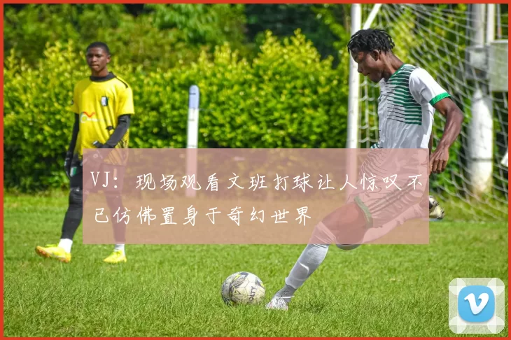 VJ：现场观看文班打球让人惊叹不已仿佛置身于奇幻世界