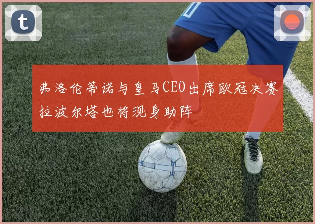 弗洛伦蒂诺与皇马CEO出席欧冠决赛拉波尔塔也将现身助阵