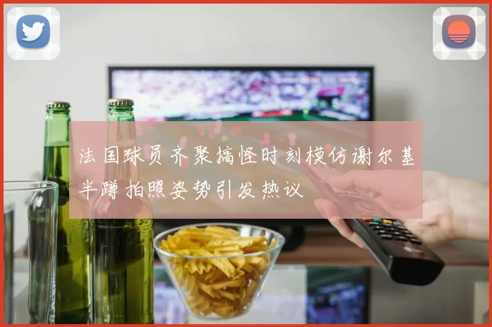 法国球员齐聚搞怪时刻模仿谢尔基半蹲拍照姿势引发热议
