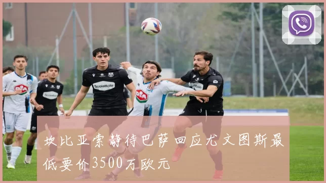 坎比亚索静待巴萨回应尤文图斯最低要价3500万欧元