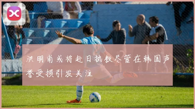 洪明甫或将赴日执教尽管在韩国声誉受损引发关注