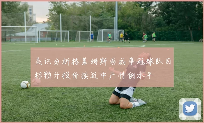 美记分析格莱姆斯或成争冠球队目标预计报价接近中产特例水平