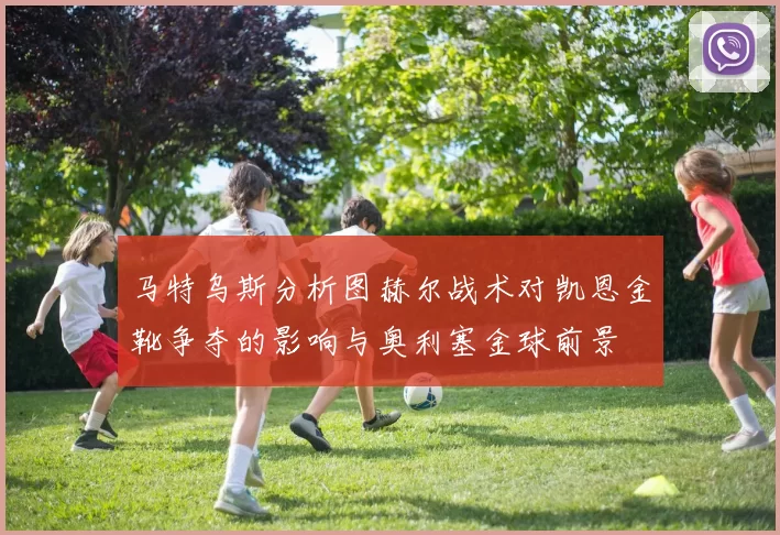 马特乌斯分析图赫尔战术对凯恩金靴争夺的影响与奥利塞金球前景
