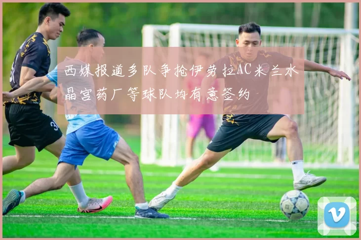 西媒报道多队争抢伊劳拉AC米兰水晶宫药厂等球队均有意签约