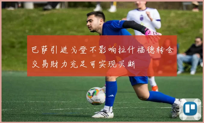 巴萨引进戈登不影响拉什福德转会交易财力充足可实现买断