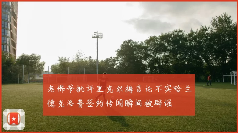 老佛爷批评里克尔梅言论不实哈兰德克洛普签约传闻瞬间被辟谣