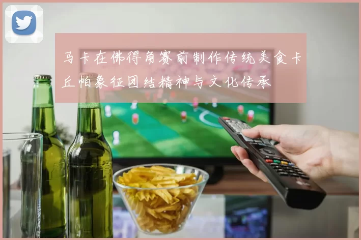 马卡在佛得角赛前制作传统美食卡丘帕象征团结精神与文化传承