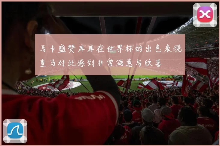 马卡盛赞库库在世界杯的出色表现皇马对此感到非常满意与欣喜