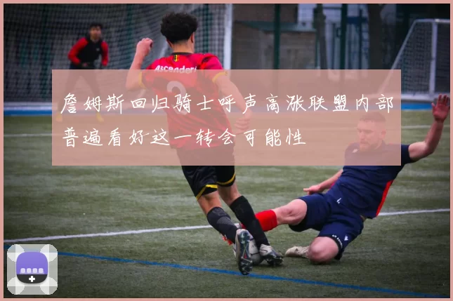 詹姆斯回归骑士呼声高涨联盟内部普遍看好这一转会可能性