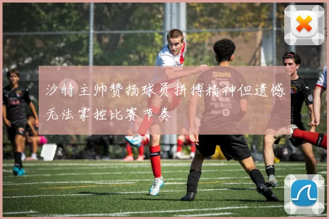 沙特主帅赞扬球员拼搏精神但遗憾无法掌控比赛节奏