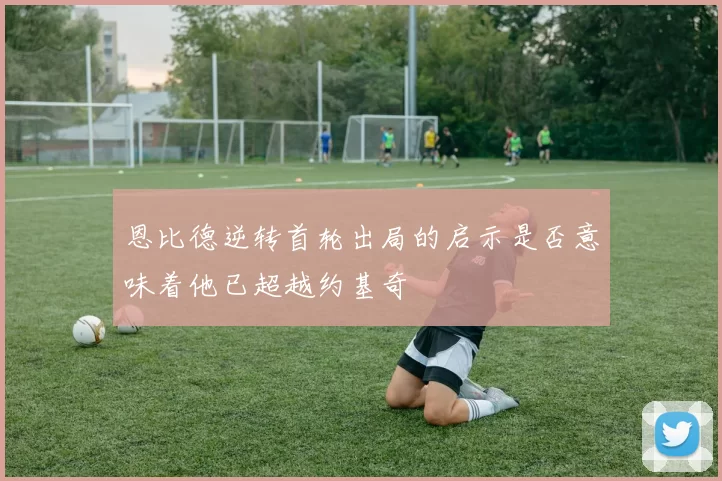 恩比德逆转首轮出局的启示是否意味着他已超越约基奇