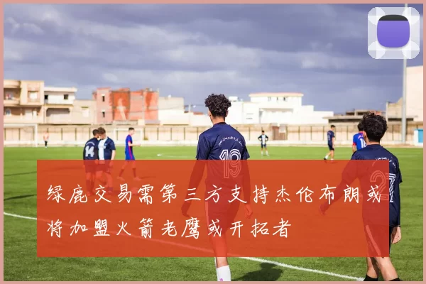 绿鹿交易需第三方支持杰伦布朗或将加盟火箭老鹰或开拓者