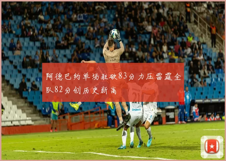 阿德巴约单场狂砍83分力压雷霆全队82分创历史新高