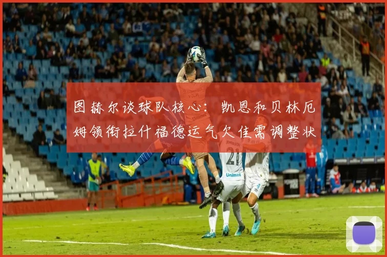 图赫尔谈球队核心：凯恩和贝林厄姆领衔拉什福德运气欠佳需调整状态